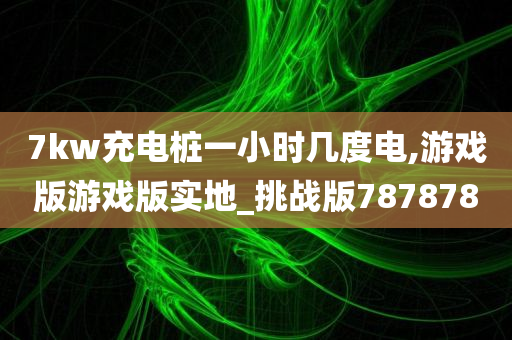 7kw充电桩一小时几度电,游戏版游戏版实地_挑战版787878