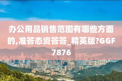 办公用品销售范围有哪些方面的,准答态资答答_精英版?GGF7876