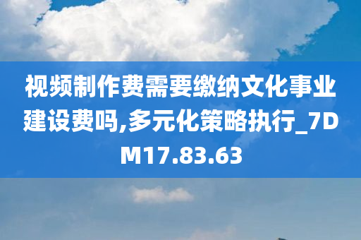 视频制作费需要缴纳文化事业建设费吗,多元化策略执行_7DM17.83.63