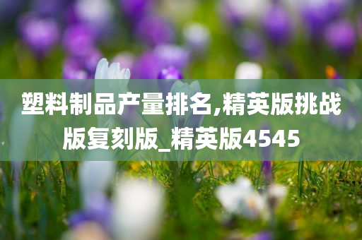 塑料制品产量排名,精英版挑战版复刻版_精英版4545