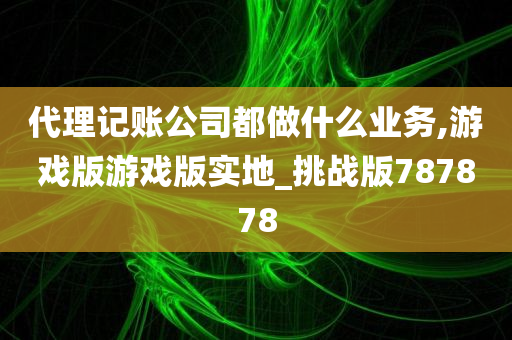 代理记账公司都做什么业务,游戏版游戏版实地_挑战版787878