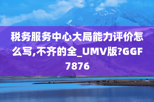 税务服务中心大局能力评价怎么写,不齐的全_UMV版?GGF7876