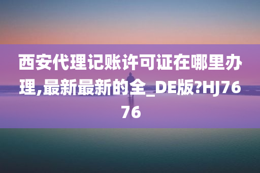 西安代理记账许可证在哪里办理,最新最新的全_DE版?HJ7676