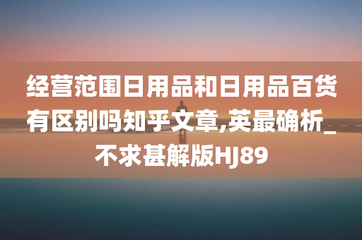 经营范围日用品和日用品百货有区别吗知乎文章,英最确析_不求甚解版HJ89