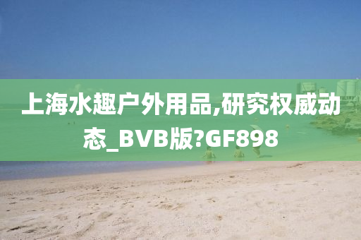 上海水趣户外用品,研究权威动态_BVB版?GF898