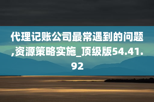 代理记账公司最常遇到的问题,资源策略实施_顶级版54.41.92