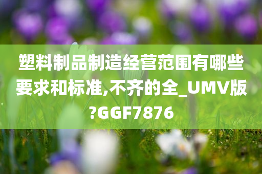 塑料制品制造经营范围有哪些要求和标准,不齐的全_UMV版?GGF7876