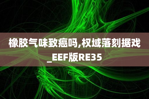 橡胶气味致癌吗,权域落刻据戏_EEF版RE35