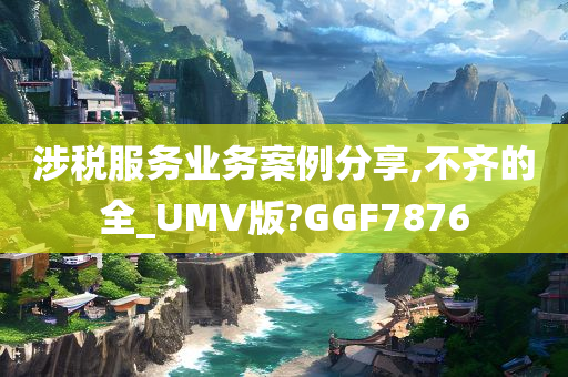 涉税服务业务案例分享,不齐的全_UMV版?GGF7876