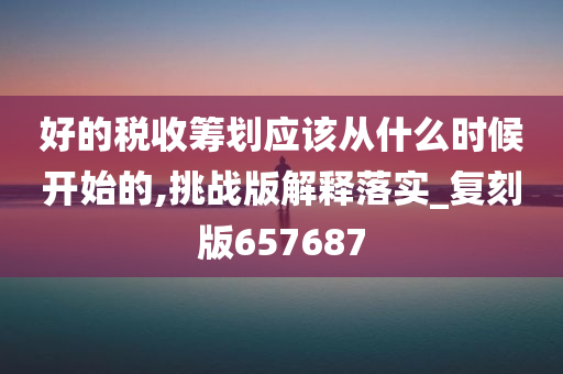 好的税收筹划应该从什么时候开始的,挑战版解释落实_复刻版657687