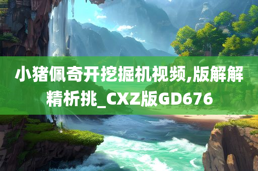 小猪佩奇开挖掘机视频,版解解精析挑_CXZ版GD676