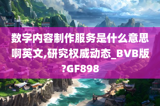 数字内容制作服务是什么意思啊英文,研究权威动态_BVB版?GF898