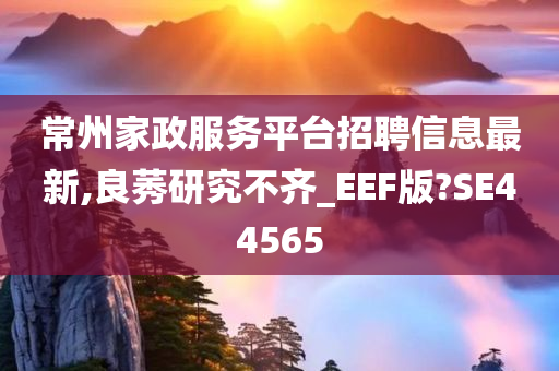 常州家政服务平台招聘信息最新,良莠研究不齐_EEF版?SE44565