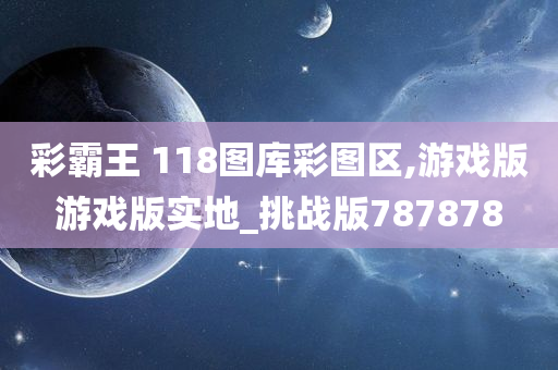 彩霸王 118图库彩图区,游戏版游戏版实地_挑战版787878