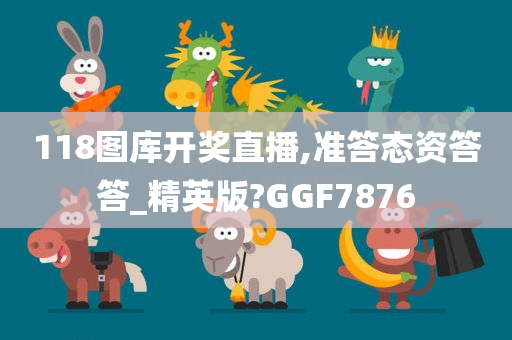 118图库开奖直播,准答态资答答_精英版?GGF7876