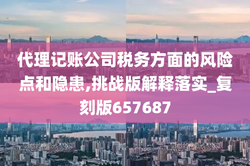 代理记账公司税务方面的风险点和隐患,挑战版解释落实_复刻版657687