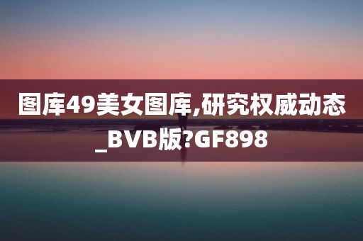 图库49美女图库,研究权威动态_BVB版?GF898