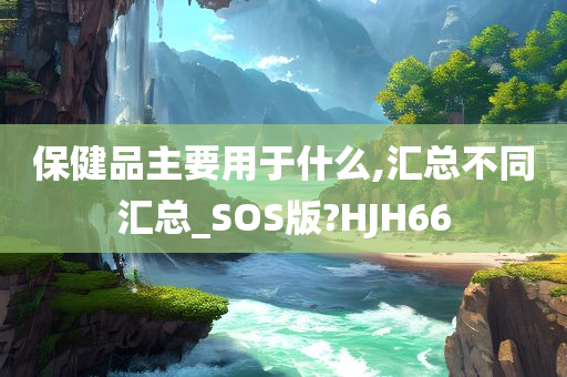 保健品主要用于什么,汇总不同汇总_SOS版?HJH66