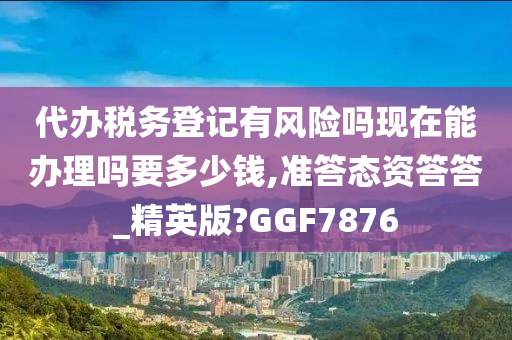 代办税务登记有风险吗现在能办理吗要多少钱,准答态资答答_精英版?GGF7876