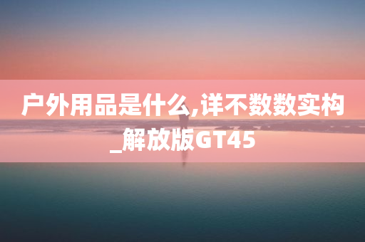 户外用品是什么,详不数数实构_解放版GT45