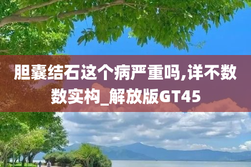 胆囊结石这个病严重吗,详不数数实构_解放版GT45