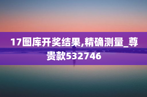 17图库开奖结果,精确测量_尊贵款532746