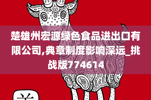 楚雄州宏源绿色食品进出口有限公司,典章制度影响深远_挑战版774614