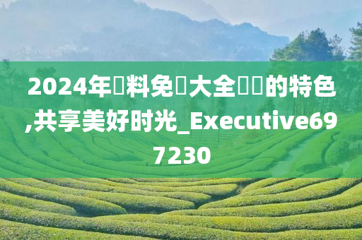 2024年資料免費大全優勢的特色,共享美好时光_Executive697230