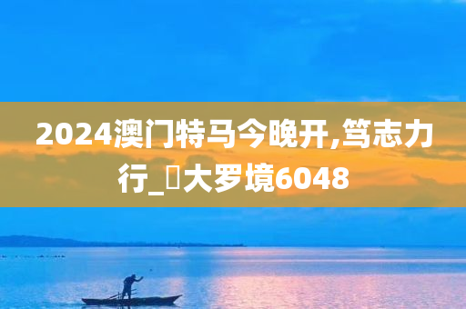 2024澳门特马今晚开,笃志力行_‌大罗境6048