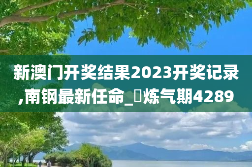 新澳门开奖结果2023开奖记录,南钢最新任命_‌炼气期4289