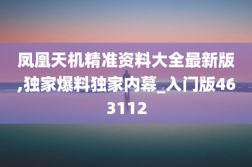 凤凰天机精准资料大全最新版,独家爆料独家内幕_入门版463112