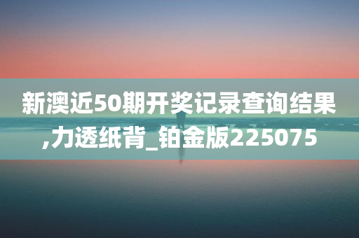 新澳近50期开奖记录查询结果,力透纸背_铂金版225075