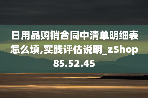 日用品购销合同中清单明细表怎么填,实践评估说明_zShop85.52.45