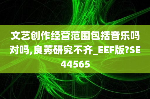 文艺创作经营范围包括音乐吗对吗,良莠研究不齐_EEF版?SE44565