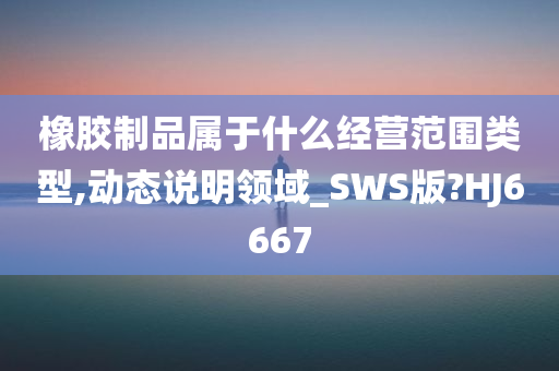 橡胶制品属于什么经营范围类型,动态说明领域_SWS版?HJ6667