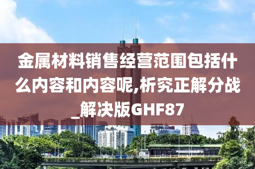 金属材料销售经营范围包括什么内容和内容呢,析究正解分战_解决版GHF87