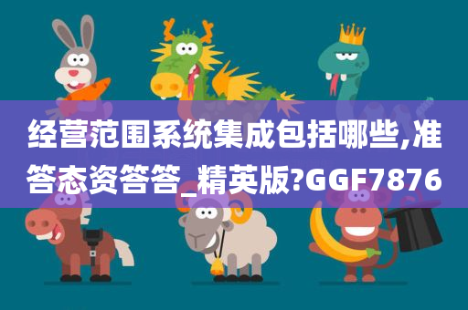 经营范围系统集成包括哪些,准答态资答答_精英版?GGF7876