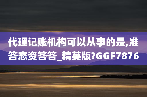 代理记账机构可以从事的是,准答态资答答_精英版?GGF7876