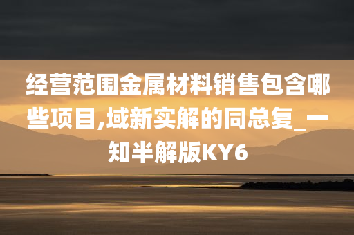 经营范围金属材料销售包含哪些项目,域新实解的同总复_一知半解版KY6